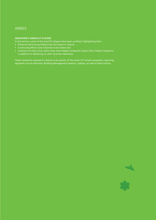 Path to responsible and sustainable growth
ANNEX
Singapore’s Green ICT Players
In this section, some of the local ICT players have been profiled, highlighting their:
•	 Products/ Services portfolios that are Green in nature,
•	 Continuing efforts and initiatives to be Green and
•	 Instances of client work where they have helped companies reduce their Carbon footprints
in addition to delivering on their business objectives.
These companies represent a diverse cross-section of the Green ICT vendor ecosystem, spanning
segments such as eServices, Building Management Systems, Logistics, as well as Data Centres.
 