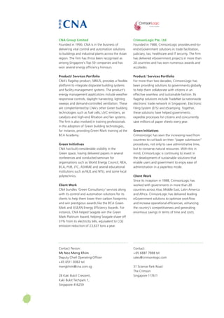CrimsonLogic Pte. Ltd
Founded in 1988, CrimsonLogic provides end-to-
end eGovernment solutions in trade facilitation,
judiciary, tax, healthcare and IT security. The firm
has delivered eGovernment projects in more than
20 countries and has won numerous awards and
accolades.
Product/ Services Portfolio
For more than two decades, CrimsonLogic has
been providing solutions to governments globally
to help them collaborate with citizens in an
effective seamless and sustainable fashion. Its
flagship solutions include TradeNet (a nationwide
electronic trade network in Singapore), Electronic
Filing System (EFS) and eStamping. Together,
these solutions have helped governments
expedite processes for citizens and concurrently
save millions of paper sheets every year.
Green Initiatives
CrimsonLogic has seen the increasing need from
countries to cut back on their “paper submission”
procedures, not only to save administrative time,
but to conserve natural resources. With this in
mind, CrimsonLogic is continuing to invest in
the development of sustainable solutions that
enable users and government to enjoy ease of
administration in a paperless mode.
Client Work
Since its inception in 1988, CrimsonLogic has
worked with governments in more than 20
countries across Asia, Middle East, Latin America
and Africa. CrimsonLogic has delivered leading
eGovernment solutions to optimize workflow
and increase operational efficiencies, enhancing
the country’s competitiveness and generating
enormous savings in terms of time and costs.
Contact:
+65 6887 7888 tel
sales@crimsonlogic.com
31 Science Park Road
The Crimson
Singapore 117611
CNA Group Limited
Founded in 1990, CNA is in the business of
delivering vital control and automation solutions
to buildings and industrial plants across the Asian
region. The firm has thrice been recognised as
among Singapore’s Top 50 companies and has
won several energy efficiency honours.
Product/ Services Portfolio
CNA’s flagship product, SIRIUS, provides a flexible
platform to integrate disparate building systems
and facility management systems. The product’s
energy management applications include weather
responsive controls, daylight harvesting, lighting
sweeps and demand-controlled ventilation. These
are complemented by CNA’s other Green building
technologies such as fuel cells, UVC emitters, air
catalysts and high-end filtration and fan systems.
The firm is also involved in training professionals
in the adoption of Green building technologies,
for instance, providing Green Mark training at the
BCA Academy.
Green Initiatives
CNA has built considerable visibility in the
Green space, having delivered papers in several
conferences and conducted seminars for
organisations such as World Energy Council, NEA,
BCA, PUB, JTC, ASHRAE and several educational
institutions such as NUS and NTU, and some local
polytechnics.
Client Work
CNA bundles ‘Green Consultancy’ services along
with its control and automation solutions for its
clients to help them lower their carbon footprints
and win prestigious awards like the BCA Green
Mark and ASEAN Energy Efficiency Awards. For
instance, CNA helped Seagate win the Green
Mark Platinum Award, helping Seagate shave off
31% from its electricity bills, equivalent to CO2
emission reduction of 23,637 tons a year.
Contact Person:
Ms Neo Meng Khim
Deputy Chief Operating Officer
+65 6511 0082 tel
mengkhim@cna.com.sg
28 Kaki Bukit Crescent,
Kaki Bukit Techpark 1,
Singapore 416259
 
