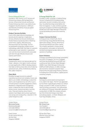Path to responsible and sustainable growth
Emerio Globesoft Pte Ltd
Founded in 1997, Emerio is an IT Services and
Outsourcing company offering Application
Services, Infrastructure Services and Business
Process Outsourcing. Emerio was voted among
Singapore’s Top 50 companies in 2009 and
was featured consistently among top global
Outsourcing firms.
Product/ Services Portfolio
Emerio offers deep industry knowledge and
business process expertise in Application
Services, Infrastructure Services and Business
Process Outsourcing serving clients in Banking,
Government, Logistics, Manufacturing,
Pharmaceuticals and Technology. The firm
has developed a proprietary analytics-driven
methodology called EABC that helps its customers
achieve year-on-year reduction in operational
costs and the environmental benefits associated
with them through effective resource and
capacity optimisation.
Green Initiatives
Foreseeing the nascent, but growing demand for
‘Green’ solutions in the region, Emerio continues
to invest significantly in R&D to develop solutions
that helps its clients achieve their aims of reducing
operational costs, while simultaneously reducing
their carbon footprints.
Client Work
Providing managed services to a global IT
manufacturing and services company, Emerio was
able to use its EABC methodology to reduce the
client’s cost of operations by over 27% in just a
4-month period. In another engagement, Emerio
delivered an integrated waste management
system, enabling the client to electronically
archive records, saving immensely on printing
costs. These are instances where Emerio’s
solutions have helped clients achieve significant
cost savings and consequently, a reduction in the
carbon footprint as well.
Contact Person:
Ms Louise Foong
Marketing Manager
+65 6349 2999 tel
Louise.Foong@emeriocorp.com
Emerio House
50 Ubi Crescent #01-05,
Ubi Tech Park
Singapore 408568
G-Energy Global Pte. Ltd.
Founded in 2005, G-Energy is a leading Energy
Services Company (ESCO) providing energy
optimisation services to building clients across
Asia. Accredited by Energy Sustainability Unit
(ESU) of Singapore, it is also certified to provide
training for Singapore Certified Energy Managers
(SCEM) and Green Mark Manager/ Professional
courses by Building & Construction Authority
(BCA).
Product/ Services Portfolio
G-Energy services include Audit, Test &
Commissioning, Energy Remote Monitoring,
Optimisation Design, Training, Performance
Contracting & Retrofit and carbon trading.
The company specialises in energy savings
and acquisition, and analysis of mechanical
and electrical engineering data relating to the
operation of buildings.
Green Initiatives
G-Energy is accredited by the Energy Sustainability
Unit (ESU) of Singapore. The firm is engaged
with three Key Qualified Personnel (KQP) and
a professional team of Green Mark Managers
(GMM), Green Mark Managers Professional
(GMP) and GBI Facilitators. In 2009, G-Energy
also received an award for Customer Value
Enhancement through Energy Efficiency Solutions
for Building from Frost & Sullivan, a global growth
consulting company.
Client Work
G-Energy has several award winning projects
to its credit in the region. The firm was appointed
by Tuas Power Supply Private Limited as an official
Energy Consultant in 2007, to assist its clients in
reducing energy consumption. Such partnerships
are indicative of G-Energy’s favourable reputation
among clients. In 2008, the company achieved
two first-of-their-kind foreign Green Mark
Consultancy projects – G-Tower (Malaysia) and
Tuan Sing (Shanghai, China).
Contact Person:
Mr Vincent Low
Vice President
+65 6749 6396 tel
vincentlow@genergy.com.sg
60 Kaki Bukit Place,
#09-06, Eunos Tech Park,
Singapore 415979
Global Pte Ltd
G-ENERGY
 