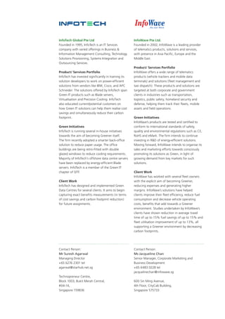 InfoWave Pte Ltd.
Founded in 2002, InfoWave is a leading provider
of telematics products, solutions and services,
with presence in Asia Pacific, Europe and the
Middle East.
Product/ Services Portfolio
InfoWave offers a wide range of telematics
products (vehicle trackers and mobile data
terminals) and solutions (fleet management and
taxi dispatch). These products and solutions are
targeted at both corporate and government
clients in industries such as transportation,
logistics, public safety, homeland security and
defense, helping them track their fleets, mobile
assets and field operations.
Green Initiatives
InfoWave’s products are tested and certified to
conform to international standards of safety,
quality and environmental regulations such as CE,
RoHS and eMark. The firm intends to continue
investing in R&D of energy-efficient solutions.
Moving forward, InfoWave intends to organise its
sales and marketing efforts towards consciously
promoting its solutions as Green, in light of
growing demand from key markets for such
solutions.
Client Work
InfoWave has worked with several fleet owners
with the explicit aim of becoming Greener,
reducing expenses and generating higher
margins. InfoWave’s solutions have helped
clients improve their fleet efficiency, reduce fuel
consumption and decrease vehicle operating
costs, benefits that add towards a Greener
environment. Studies undertaken by InfoWave’s
clients have shown reduction in average travel
time of up to 15% fuel savings of up to 15% and
fleet utilisation improvement of up to 13%, all
supporting a Greener environment by decreasing
carbon footprints.
Contact Person:
Ms Jacqueline Chan
Senior Manager, Corporate Marketing and
Business Development
+65 6483 0228 tel
jacquelinechan@infowave.sg
600 Sin Ming Avenue,
4th Floor, CityCab Building,
Singapore 575733
InfoTech Global Pte Ltd
Founded in 1995, InfoTech is an IT Services
company with varied offerings in Business &
Information Management Consulting, Technology
Solutions Provisioning, Systems Integration and
Outsourcing Services.
Product/ Services Portfolio
InfoTech has invested significantly in training its
solution developers to work on power-efficient
solutions from vendors like IBM, Cisco, and APC
Schneider. The solutions offered by InfoTech span
Green IT products such as Blade servers,
Virtualisation and Precision Cooling. InfoTech
also educated current/potential customers on
how Green IT solutions can help them realise cost
savings and simultaneously reduce their carbon
footprint.
Green Initiatives
InfoTech is running several in-house initiatives
towards the aim of becoming Greener itself.
The firm recently adopted a smarter back-office
solution to reduce paper usage. The office
buildings are being retro-fitted with double
glazed windows to reduce cooling requirements.
Majority of InfoTech’s offshore data centre servers
have been replaced by energy-efficient Blade
servers. InfoTech is a member of the Green IT
chapter of SITF.
Client Work
InfoTech has designed and implemented Green
Data Centres for several clients. It aims to begin
capturing exact benefits measurements (in terms
of cost savings and carbon footprint reduction)
for future assignments.
Contact Person:
Mr Suresh Agarwal
Managing Director
+65 6276 2301 tel
agarwal@starhub.net.sg
Technopreneur Centre,
Block 1003, Bukit Merah Central,
#04-14,
Singapore 159836
 