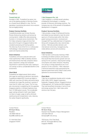 Path to responsible and sustainable growth
Trusted Hub Ltd
Founded in 2001, TrustedHub has grown into
one of the leading providers of Business Process
as a Shared Service (BPaaSS) in Asia. The firm
specialises in processing documents into e-versions
that are legally binding.
Product/ Services Portfolio
TrustedHub provides Lean & Green Business
Process Outsourcing solutions and services by
running clients’ middle office data processing
functions in its shared service environment. The
firm helps companies image and store their
documents through its Singapore Evidence Act
compliant processing and hosting systems.
The other key thrust of the firm is in utilising lean
methodology in data processing to eliminate
waste and improve productivity.
Green Initiatives
TrustedHub continues to educate clients and
invest significantly in R&D to develop solutions
and shared services that help companies reduce
space, equipment, energy and manpower
requirements in performing their tasks, leading to
cost savings as well as considerable benefits to the
environment.
Client Work
TrustedHub has helped several clients reduce
their paper by switching to electronic documents.
TrustedHub enabled NTUC Income go digital in
2002 with more than 20 million documents being
converted into image files resulting in savings of
more than $1 million over 5 years. The firm was
also instrumental in establishing the first paperless
Singapore polyclinic in Bt Batok digitising more
than 127,000 patient records. The considerable
paper savings achieved in both cases helped
cut down on paper usage as well as eliminate
warehousing and transportation costs, reducing
the carbon footprint significantly.
Contact Person:
Mr Bryan Wong
President
+65 9858 5456 tel
bryan@trustedhub.com
51, Kaki Bukit View
Singapore 415974
1-Net Singapore Pte. Ltd.
1-Net Singapore is a wholly-owned subsidiary
of Mediacorp Technologies, is a leading
provider of Infocomm technology solutions. The
company was one of the pioneers of broadband
development in Singapore.
Product/ Services Portfolio
1-Net provides a range of full-featured hosting
and related services tailored to meet the entire
spectrum of hosting needs within their telco-
grade hosting environment, monitored and
managed 24/7 by a dedicated team of engineers.
Along with managing telco-class internet data
centres, 1-Net also provides domestic and
international connectivity, managed security,
media delivery services and consultancy.
Green Initiatives
1-Net has been continuously investing in R&D
to develop and deliver products and solutions
that would help drive business growth and cost
savings for the customers, reducing their energy
consumption and carbon emissions. Resulting
cost savings in energy expenditure are in turn
passed on to the customers. 1-Net underwent
a technical assessment study sponsored by the
Japanese government which rated its data centre
operations as environment-friendly.
Client Work
1-Net has an established clientele which includes
AT&T, KDDI, SISTIC, Keppel Corporation,
Esplanade, Singapore Airlines, Singapore Institute
of Management, HP, Toshiba and IDA Singapore.
They have benefitted immensely in terms of cost
and energy savings from 1-Net’s data centre
solutions over the years.
Contact Person:
Mr Kevin Pang
Assistant Vice President, Product Management
+65 6244 7855 tel
kevinpang@1-net.com.sg
750 Estuary, Chai Chee Road,
#05-03, Technopark @Chai Chee,
Singapore 469005
 