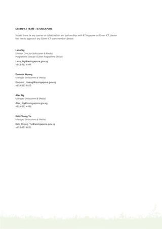 Green ICT Team – IE Singapore
Should there be any queries on collaboration and partnerships with IE Singapore on Green ICT, please
feel free to approach any Green ICT team members below.
Lena Ng
Division Director (Infocomm & Media)
Programme Director (Green Programme Office)
Lena_Ng@iesingapore.gov.sg
+65 6433 4944
Dominic Huang
Manager (Infocomm & Media)
Dominic_Huang@iesingapore.gov.sg
+65 6433 4829
Alex Ng
Manager (Infocomm & Media)
Alex_Ng@iesingapore.gov.sg
+65 6433 4448
Koh Chong Yu
Manager (Infocomm & Media)
Koh_Chong_Yu@iesingapore.gov.sg
+65 6433 4631
 