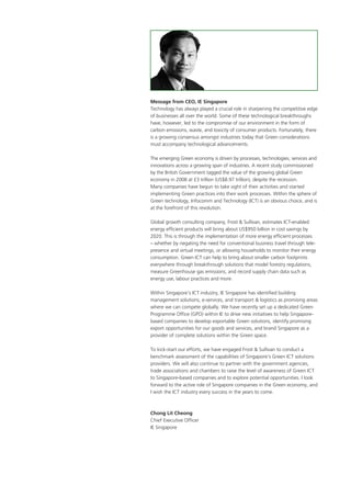 Message from CEO, IE Singapore
Technology has always played a crucial role in sharpening the competitive edge
of businesses all over the world. Some of these technological breakthroughs
have, however, led to the compromise of our environment in the form of
carbon emissions, waste, and toxicity of consumer products. Fortunately, there
is a growing consensus amongst industries today that Green considerations
must accompany technological advancements.
The emerging Green economy is driven by processes, technologies, services and
innovations across a growing span of industries. A recent study commissioned
by the British Government tagged the value of the growing global Green
economy in 2008 at £3 trillion (US$8.97 trillion), despite the recession.
Many companies have begun to take sight of their activities and started
implementing Green practices into their work processes. Within the sphere of
Green technology, Infocomm and Technology (ICT) is an obvious choice, and is
at the forefront of this revolution.
Global growth consulting company, Frost & Sullivan, estimates ICT-enabled
energy efficient products will bring about US$950 billion in cost savings by
2020. This is through the implementation of more energy efficient processes
– whether by negating the need for conventional business travel through tele-
presence and virtual meetings, or allowing households to monitor their energy
consumption. Green ICT can help to bring about smaller carbon footprints
everywhere through breakthrough solutions that model forestry regulations,
measure Greenhouse gas emissions, and record supply chain data such as
energy use, labour practices and more.
Within Singapore’s ICT industry, IE Singapore has identified building
management solutions, e-services, and transport & logistics as promising areas
where we can compete globally. We have recently set up a dedicated Green
Programme Office (GPO) within IE to drive new initiatives to help Singapore-
based companies to develop exportable Green solutions, identify promising
export opportunities for our goods and services, and brand Singapore as a
provider of complete solutions within the Green space.
To kick-start our efforts, we have engaged Frost & Sullivan to conduct a
benchmark assessment of the capabilities of Singapore’s Green ICT solutions
providers. We will also continue to partner with the government agencies,
trade associations and chambers to raise the level of awareness of Green ICT
to Singapore-based companies and to explore potential opportunities. I look
forward to the active role of Singapore companies in the Green economy, and
I wish the ICT industry every success in the years to come.
Chong Lit Cheong
Chief Executive Officer
IE Singapore
 