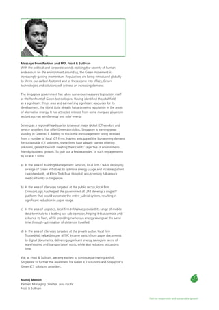 Path to responsible and sustainable growth
Message from Partner and MD, Frost & Sullivan
With the political and corporate worlds realising the severity of human
endeavours on the environment around us, the Green movement is
increasingly gaining momentum. Regulations are being introduced globally
to shrink our carbon footprint and as these come into effect, Green
technologies and solutions will witness an increasing demand.
The Singapore government has taken numerous measures to position itself
at the forefront of Green technologies. Having identified this vital field
as a significant thrust area and earmarking significant resources for its
development, the island state already has a growing reputation in the areas
of alternative energy. It has attracted interest from some marquee players in
sectors such as wind energy and solar energy.
Serving as a regional headquarter to several major global ICT vendors and
service providers that offer Green portfolios, Singapore is earning great
visibility in Green ICT. Adding to this is the encouragement being received
from a number of local ICT firms. Having anticipated the burgeoning demand
for sustainable ICT solutions, these firms have already started offering
solutions, geared towards meeting their clients’ objective of environment-
friendly business growth. To give but a few examples, of such engagements
by local ICT firms:
a)	 In the area of Building Management Services, local firm CNA is deploying
a range of Green initiatives to optimise energy usage and increase patient
care standards, at Khoo Teck Puat Hospital, an upcoming full-service
medical facility in Singapore.
b)	 In the area of eServices targeted at the public sector, local firm
CrimsonLogic has helped the government of UAE develop a single IT
platform that would automate the entire judicial system, resulting in
significant reduction in paper usage.
c)	 In the area of Logistics, local firm InfoWave provided its range of mobile
data terminals to a leading taxi cab operator, helping it to automate and
enhance its fleet, while providing numerous energy savings at the same
time through optimisation of distances travelled.
d) 	In the area of eServices targeted at the private sector, local firm
TrustedHub helped insurer NTUC Income switch from paper documents
to digital documents, delivering significant energy savings in terms of
warehousing and transportation costs, while also reducing processing
time.
We, at Frost & Sullivan, are very excited to continue partnering with IE
Singapore to further the awareness for Green ICT solutions and Singapore’s
Green ICT solutions providers.
Manoj Menon
Partner/ Managing Director, Asia Pacific
Frost & Sullivan
 