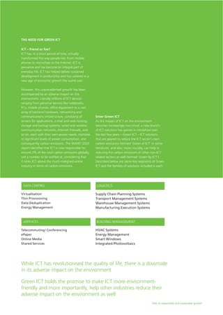 Path to responsible and sustainable growth
ICT – friend or foe?
ICT has, in a short period of time, virtually
transformed the way people live. From mobile
phones to microchips to the Internet, ICT is
pervasive and has become an integral part of
everyday life. ICT has helped deliver sustained
development in productivity and has ushered in a
new age of economic growth the world over.
However, this unprecedented growth has been
accompanied by an adverse impact on the
environment. Literally millions of ICT devices
ranging from personal devices like notebooks,
PCs, mobile phones, office equipment to a vast
array of backend hardware, networking and
communications infrastructure, consisting of
servers for applications, e-mail and web hosting,
storage and backup systems, wired and wireless
communication networks, Internet firewalls, and
so on, each with their own power needs, translate
to significant levels of power consumption, and
consequently carbon emissions. The SMART 2020
report identifies that ICT is now responsible for
around 2% of the total carbon emissions globally,
not a number to be scoffed at, considering that
it ranks ICT above the much-maligned airline
industry in terms of carbon emissions.
The Need for Green ICT
Enter Green ICT
As the impact of ICT on the environment
becomes increasingly non-trivial, a new branch
of ICT solutions has gained in mindshare over
the last few years – Green ICT – ICT solutions
that are geared to reduce the ICT sector’s own
carbon emissions (termed ‘Green of ICT’ in some
literature), and also, more crucially, can help in
reducing the carbon emissions of other non-ICT
related sectors as well (termed ‘Green by ICT’).
Described below are some key segments of Green
ICT and the families of solutions included in each.
While ICT has revolutionised the quality of life, there is a downside
in its adverse impact on the environment
Green ICT holds the promise to make ICT more environment-
friendly and more importantly, help other industries reduce their
adverse impact on the environment as well
Supply Chain Planning Systems
Transport Management Systems
Warehouse Management Systems
Manufacturing Execution Systems
DATA CENTRES
Virtualisation
Thin Provisioning
Data Deduplication
Energy Management
LOGISTICS
Telecommuting/ Conferencing
ePaper
Online Media
Shared Services
eSERVICES
HVAC Systems
Energy Management
Smart Windows
Integrated Photovoltaics
BUILDING MANAGEMENT
 