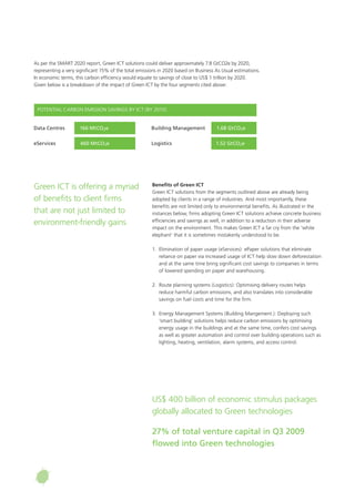 As per the SMART 2020 report, Green ICT solutions could deliver approximately 7.8 GtCO2e by 2020,
representing a very significant 15% of the total emissions in 2020 based on Business As Usual estimations.
In economic terms, this carbon efficiency would equate to savings of close to US$ 1 trillion by 2020.
Given below is a breakdown of the impact of Green ICT by the four segments cited above:
Benefits of Green ICT
Green ICT solutions from the segments outlined above are already being
adopted by clients in a range of industries. And most importantly, these
benefits are not limited only to environmental benefits. As illustrated in the
instances below, firms adopting Green ICT solutions achieve concrete business
efficiencies and savings as well, in addition to a reduction in their adverse
impact on the environment. This makes Green ICT a far cry from the ‘white
elephant’ that it is sometimes mistakenly understood to be.
1.	 Elimination of paper usage (eServices): ePaper solutions that eliminate
reliance on paper via increased usage of ICT help slow down deforestation
and at the same time bring significant cost savings to companies in terms
of lowered spending on paper and warehousing.
2.	 Route planning systems (Logistics): Optimising delivery routes helps
reduce harmful carbon emissions, and also translates into considerable
savings on fuel costs and time for the firm.
3. 	Energy Management Systems (Building Mangement.): Deploying such
‘smart building’ solutions helps reduce carbon emissions by optimising
energy usage in the buildings and at the same time, confers cost savings
as well as greater automation and control over building operations such as
lighting, heating, ventilation, alarm systems, and access control.
Green ICT is offering a myriad
of benefits to client firms
that are not just limited to
environment-friendly gains
US$ 400 billion of economic stimulus packages
globally allocated to Green technologies
27% of total venture capital in Q3 2009
flowed into Green technologies
Data Centres	 166 MtCO2e
POTENTIAL CARBON EMISSION SAVINGS BY ICT (BY 2010)
eServices	 460 MtCO2e
Building Management	 1.68 GtCO2e
Logistics	 1.52 GtCO2e
 