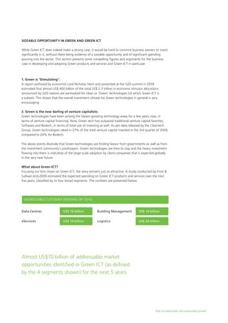 Path to responsible and sustainable growth
Sizeable Opportunity in Green and Green ICT
While Green ICT does indeed make a strong case, it would be hard to convince business owners to invest
significantly in it, without there being evidence of a sizeable opportunity and of significant spending
pouring into the sector. This section presents some compelling figures and arguments for the business
case in developing and adopting Green products and services and Green ICT in particular.
1. Green is ‘Stimulating’:
A report authored by economist Lord Nicholas Stern and presented at the G20 summit in 2009
estimated that almost US$ 400 billion of the total US$ 2.3 trillion in economic stimulus allocations
announced by G20 nations are earmarked for clean or ‘Green’ technologies (of which Green ICT is
a subset). This shows that the overall investment climate for Green technologies in general is very
encouraging.
2. Green is the new darling of venture capitalists:
Green technologies have been among the fastest growing technology areas for a few years now, in
terms of venture capital financing. Now, Green tech has outpaced traditional venture capital favorites,
Software and Biotech, in terms of total size of investing as well. As per data released by the Cleantech
Group, Green technologies raked in 27% of the total venture capital invested in the 3rd quarter of 2009,
compared to 24% for Biotech.
The above points illustrate that Green technologies are finding favour from governments as well as from
the investment community’s soothsayers. Green technologies are here to stay and the heavy investment
flowing into them is indicative of the large-scale adoption by client companies that is expected globally
in the very near future.
What about Green ICT?
Focusing our lens closer on Green ICT, the story remains just as attractive. A study conducted by Frost &
Sullivan end-2009 estimated the expected spending on Green ICT products and services over the next
five years, classified by its four broad segments. The numbers are presented below:
Data Centres		 US$ 16 billion
ADDRESSABLE CUSTOMER SPENDING (BY 2014)
eServices		 US$ 19 billion
Building Management	 US$ 14 billion
Logistics		 US$ 20 billion
Almost US$70 billion of addressable market
opportunities identified in Green ICT (as defined
by the 4 segments shown) for the next 5 years
 