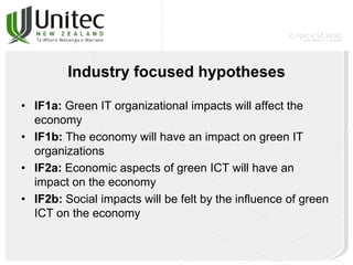 Industry focused hypotheses
• IF1a: Green IT organizational impacts will affect the
economy
• IF1b: The economy will have an impact on green IT
organizations
• IF2a: Economic aspects of green ICT will have an
impact on the economy
• IF2b: Social impacts will be felt by the influence of green
ICT on the economy
 
