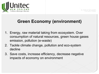 Green Economy (environment)
1. Energy, raw material taking from ecosystem. Over
consumption of natural resources, green house gases
emission, pollution (e-waste)
2. Tackle climate change, pollution and eco-system
decline
3. Save costs, increase efficiency, decrease negative
impacts of economy on environment
 