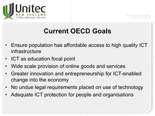 Current OECD Goals
• Ensure population has affordable access to high quality ICT
infrastructure
• ICT as education focal point
• Wide scale provision of online goods and services
• Greater innovation and entrepreneurship for ICT-enabled
change into the economy
• No undue legal requirements placed on use of technology
• Adequate ICT protection for people and organisations
 