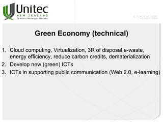 Green Economy (technical)
1. Cloud computing, Virtualization, 3R of disposal e-waste,
energy efficiency, reduce carbon credits, dematerialization
2. Develop new (green) ICTs
3. ICTs in supporting public communication (Web 2.0, e-learning)
 
