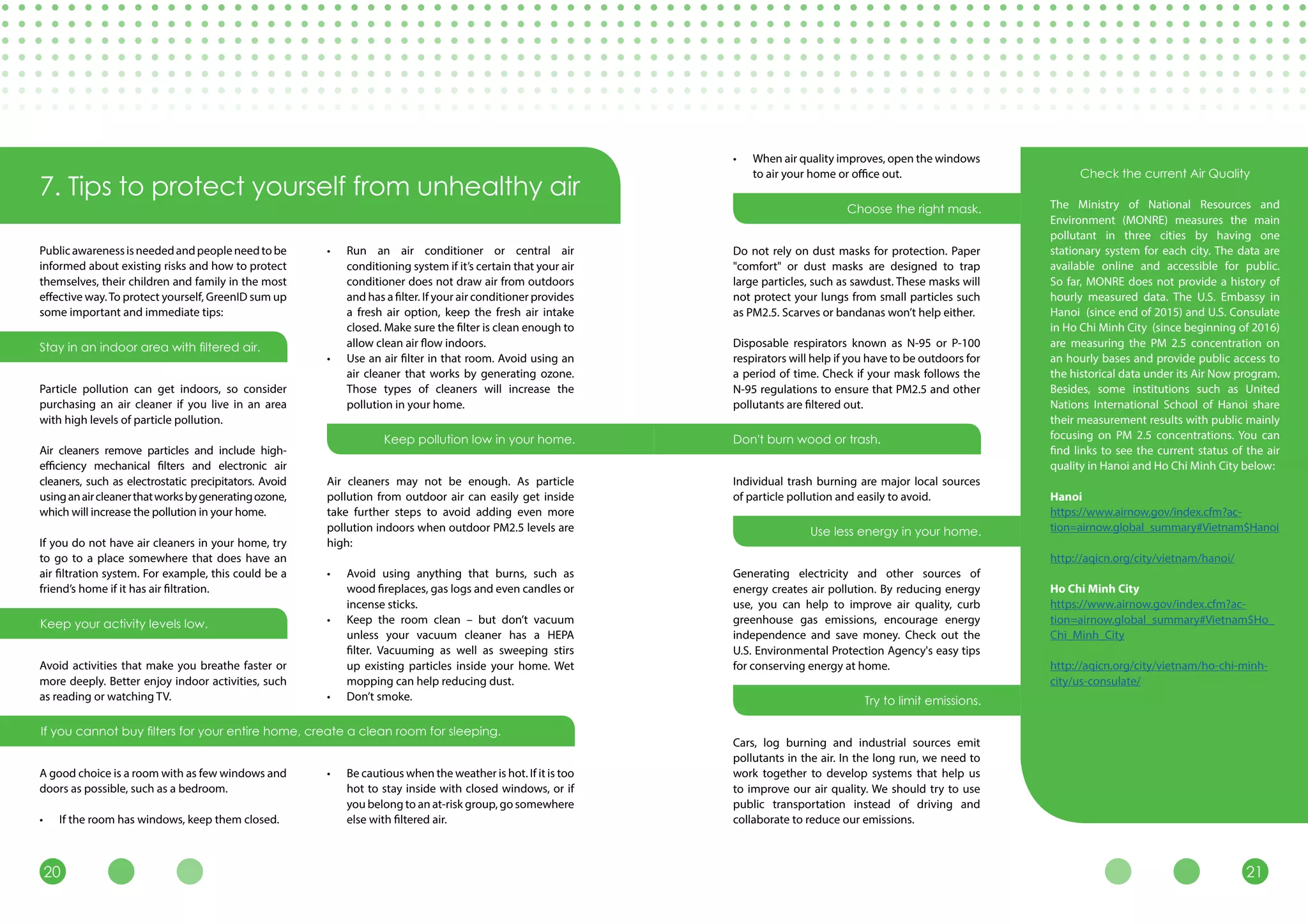 2120
7. Tips to protect yourself from unhealthy air
Publicawarenessisneededandpeopleneedtobe
informed about existing risks and how to protect
themselves, their children and family in the most
effective way.To protect yourself, GreenID sum up
some important and immediate tips:
Particle pollution can get indoors, so consider
purchasing an air cleaner if you live in an area
with high levels of particle pollution.
Air cleaners remove particles and include high-
efficiency mechanical filters and electronic air
cleaners, such as electrostatic precipitators. Avoid
usinganaircleanerthatworksbygeneratingozone,
which will increase the pollution in your home.
If you do not have air cleaners in your home, try
to go to a place somewhere that does have an
air filtration system. For example, this could be a
friend’s home if it has air filtration.
Avoid activities that make you breathe faster or
more deeply. Better enjoy indoor activities, such
as reading or watching TV.
A good choice is a room with as few windows and
doors as possible, such as a bedroom.
•	 If the room has windows, keep them closed.
•	 Run an air conditioner or central air
conditioning system if it’s certain that your air
conditioner does not draw air from outdoors
and has a filter. If your air conditioner provides
a fresh air option, keep the fresh air intake
closed. Make sure the filter is clean enough to
allow clean air flow indoors.
•	 Use an air filter in that room. Avoid using an
air cleaner that works by generating ozone.
Those types of cleaners will increase the
pollution in your home.
Air cleaners may not be enough. As particle
pollution from outdoor air can easily get inside
take further steps to avoid adding even more
pollution indoors when outdoor PM2.5 levels are
high:
•	 Avoid using anything that burns, such as
wood fireplaces, gas logs and even candles or
incense sticks.
•	 Keep the room clean – but don’t vacuum
unless your vacuum cleaner has a HEPA
filter. Vacuuming as well as sweeping stirs
up existing particles inside your home. Wet
mopping can help reducing dust.
•	 Don’t smoke.
•	 Be cautious when the weather is hot. If it is too
hot to stay inside with closed windows, or if
you belong to an at-risk group, go somewhere
else with filtered air.
•	 When air quality improves, open the windows
to air your home or office out.
Do not rely on dust masks for protection. Paper
"comfort" or dust masks are designed to trap
large particles, such as sawdust. These masks will
not protect your lungs from small particles such
as PM2.5. Scarves or bandanas won’t help either.
Disposable respirators known as N-95 or P-100
respirators will help if you have to be outdoors for
a period of time. Check if your mask follows the
N-95 regulations to ensure that PM2.5 and other
pollutants are filtered out.
Individual trash burning are major local sources
of particle pollution and easily to avoid.
Generating electricity and other sources of
energy creates air pollution. By reducing energy
use, you can help to improve air quality, curb
greenhouse gas emissions, encourage energy
independence and save money. Check out the
U.S. Environmental Protection Agency's easy tips
for conserving energy at home.
Cars, log burning and industrial sources emit
pollutants in the air. In the long run, we need to
work together to develop systems that help us
to improve our air quality. We should try to use
public transportation instead of driving and
collaborate to reduce our emissions.
Stay in an indoor area with filtered air.
Keep your activity levels low.
If you cannot buy filters for your entire home, create a clean room for sleeping.
Keep pollution low in your home. Don't burn wood or trash.
Check the current Air Quality
The Ministry of National Resources and
Environment (MONRE) measures the main
pollutant in three cities by having one
stationary system for each city. The data are
available online and accessible for public.
So far, MONRE does not provide a history of
hourly measured data. The U.S. Embassy in
Hanoi (since end of 2015) and U.S. Consulate
in Ho Chi Minh City (since beginning of 2016)
are measuring the PM 2.5 concentration on
an hourly bases and provide public access to
the historical data under its Air Now program.
Besides, some institutions such as United
Nations International School of Hanoi share
their measurement results with public mainly
focusing on PM 2.5 concentrations. You can
find links to see the current status of the air
quality in Hanoi and Ho Chi Minh City below:
Hanoi
https://www.airnow.gov/index.cfm?ac-
tion=airnow.global_summary#Vietnam$Hanoi
http://aqicn.org/city/vietnam/hanoi/
Ho Chi Minh City
https://www.airnow.gov/index.cfm?ac-
tion=airnow.global_summary#Vietnam$Ho_
Chi_Minh_City
http://aqicn.org/city/vietnam/ho-chi-minh-
city/us-consulate/
Choose the right mask.
Use less energy in your home.
Try to limit emissions.
 