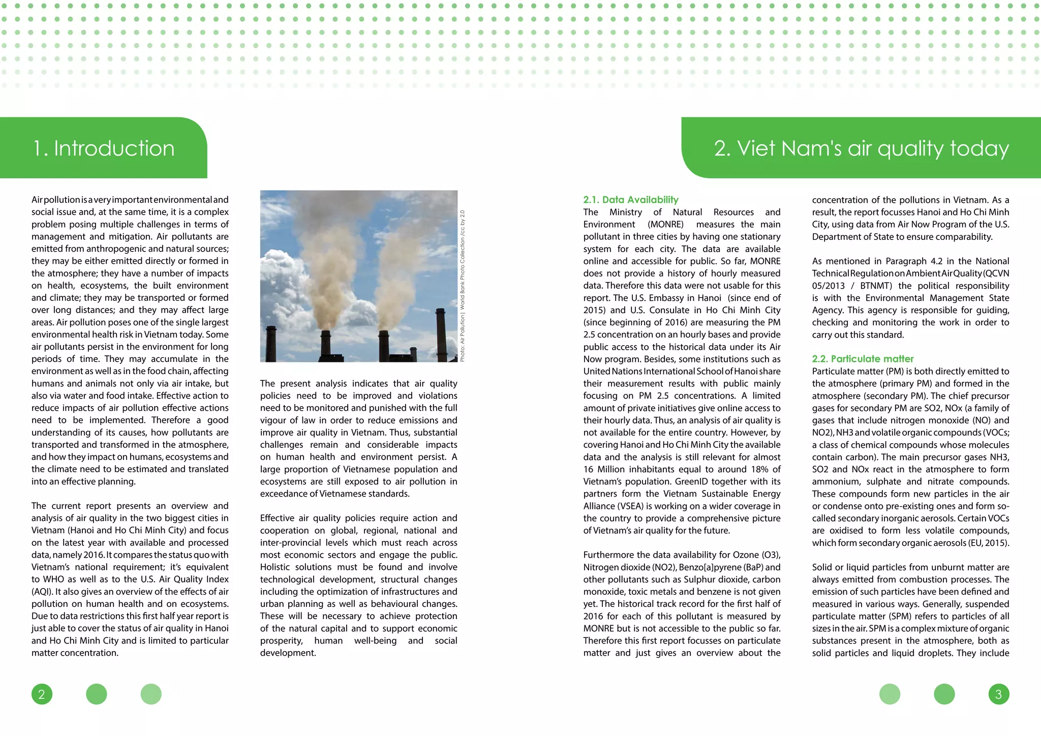 32
1. Introduction 2. Viet Nam's air quality today
Airpollutionisaveryimportantenvironmentaland
social issue and, at the same time, it is a complex
problem posing multiple challenges in terms of
management and mitigation. Air pollutants are
emitted from anthropogenic and natural sources;
they may be either emitted directly or formed in
the atmosphere; they have a number of impacts
on health, ecosystems, the built environment
and climate; they may be transported or formed
over long distances; and they may affect large
areas. Air pollution poses one of the single largest
environmental health risk in Vietnam today. Some
air pollutants persist in the environment for long
periods of time. They may accumulate in the
environment as well as in the food chain, affecting
humans and animals not only via air intake, but
also via water and food intake. Effective action to
reduce impacts of air pollution effective actions
need to be implemented. Therefore a good
understanding of its causes, how pollutants are
transported and transformed in the atmosphere,
and how they impact on humans, ecosystems and
the climate need to be estimated and translated
into an effective planning.
The current report presents an overview and
analysis of air quality in the two biggest cities in
Vietnam (Hanoi and Ho Chi Minh City) and focus
on the latest year with available and processed
data,namely2016.Itcomparesthestatusquowith
Vietnam’s national requirement; it’s equivalent
to WHO as well as to the U.S. Air Quality Index
(AQI). It also gives an overview of the effects of air
pollution on human health and on ecosystems.
Due to data restrictions this first half year report is
just able to cover the status of air quality in Hanoi
and Ho Chi Minh City and is limited to particular
matter concentration.
The present analysis indicates that air quality
policies need to be improved and violations
need to be monitored and punished with the full
vigour of law in order to reduce emissions and
improve air quality in Vietnam. Thus, substantial
challenges remain and considerable impacts
on human health and environment persist. A
large proportion of Vietnamese population and
ecosystems are still exposed to air pollution in
exceedance of Vietnamese standards.
Effective air quality policies require action and
cooperation on global, regional, national and
inter-provincial levels which must reach across
most economic sectors and engage the public.
Holistic solutions must be found and involve
technological development, structural changes
including the optimization of infrastructures and
urban planning as well as behavioural changes.
These will be necessary to achieve protection
of the natural capital and to support economic
prosperity, human well-being and social
development.
2.1. Data Availability
The Ministry of Natural Resources and
Environment (MONRE) measures the main
pollutant in three cities by having one stationary
system for each city. The data are available
online and accessible for public. So far, MONRE
does not provide a history of hourly measured
data. Therefore this data were not usable for this
report. The U.S. Embassy in Hanoi (since end of
2015) and U.S. Consulate in Ho Chi Minh City
(since beginning of 2016) are measuring the PM
2.5 concentration on an hourly bases and provide
public access to the historical data under its Air
Now program. Besides, some institutions such as
UnitedNationsInternationalSchoolofHanoishare
their measurement results with public mainly
focusing on PM 2.5 concentrations. A limited
amount of private initiatives give online access to
their hourly data. Thus, an analysis of air quality is
not available for the entire country. However, by
covering Hanoi and Ho Chi Minh City the available
data and the analysis is still relevant for almost
16 Million inhabitants equal to around 18% of
Vietnam’s population. GreenID together with its
partners form the Vietnam Sustainable Energy
Alliance (VSEA) is working on a wider coverage in
the country to provide a comprehensive picture
of Vietnam’s air quality for the future.
Furthermore the data availability for Ozone (O3),
Nitrogen dioxide (NO2), Benzo[a]pyrene (BaP) and
other pollutants such as Sulphur dioxide, carbon
monoxide, toxic metals and benzene is not given
yet. The historical track record for the first half of
2016 for each of this pollutant is measured by
MONRE but is not accessible to the public so far.
Therefore this first report focusses on particulate
matter and just gives an overview about the
concentration of the pollutions in Vietnam. As a
result, the report focusses Hanoi and Ho Chi Minh
City, using data from Air Now Program of the U.S.
Department of State to ensure comparability.
As mentioned in Paragraph 4.2 in the National
TechnicalRegulationonAmbientAirQuality(QCVN
05/2013 / BTNMT) the political responsibility
is with the Environmental Management State
Agency. This agency is responsible for guiding,
checking and monitoring the work in order to
carry out this standard.
2.2. Particulate matter
Particulate matter (PM) is both directly emitted to
the atmosphere (primary PM) and formed in the
atmosphere (secondary PM). The chief precursor
gases for secondary PM are SO2, NOx (a family of
gases that include nitrogen monoxide (NO) and
NO2),NH3andvolatileorganiccompounds(VOCs;
a class of chemical compounds whose molecules
contain carbon). The main precursor gases NH3,
SO2 and NOx react in the atmosphere to form
ammonium, sulphate and nitrate compounds.
These compounds form new particles in the air
or condense onto pre-existing ones and form so-
called secondary inorganic aerosols. Certain VOCs
are oxidised to form less volatile compounds,
which form secondary organic aerosols (EU, 2015).
Solid or liquid particles from unburnt matter are
always emitted from combustion processes. The
emission of such particles have been defined and
measured in various ways. Generally, suspended
particulate matter (SPM) refers to particles of all
sizesintheair.SPMisacomplexmixtureoforganic
substances present in the atmosphere, both as
solid particles and liquid droplets. They include
Photo:AirPollution|WorldBankPhotoCollection/ccby2.0
 
