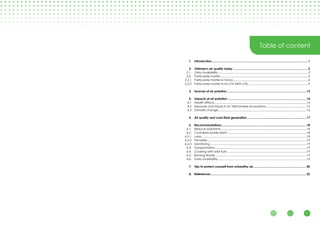 1
Table of content
Introduction..................................................................................................................... 1
Vietnam's air quality today........................................................................................... 2
Data Availability...............................................................................................................3
Particulate matter............................................................................................................3
Particulate matter in Hanoi.............................................................................................4
Particulate matter in Ho Chi Minh City..........................................................................9
Sources of air pollution................................................................................................ 13
Impacts of air pollution................................................................................................ 14
Health effects.................................................................................................................14
Exposure and impacts on Vietnamese ecosystems..................................................15
Climate change.............................................................................................................16
Air quality and coal-fired generation........................................................................ 17
Recommendations....................................................................................................... 18
Reduce pollutants..........................................................................................................18
Coal-fired power plant..................................................................................................18
Laws.................................................................................................................................18
Penalties..........................................................................................................................19
Monitoring.......................................................................................................................19
Transportation.................................................................................................................19
Cooking with solid fuel..................................................................................................19
Burning Waste.................................................................................................................19
Data availability.............................................................................................................19
Tips to protect yourself from unhealthy air................................................................. 20
References.................................................................................................................... 22
1.
2.
2.1.
2.2.
2.2.1
2.2.2
3.
4.
4.1
4.2
4.3
5.
6.
6.1.
6.2.
6.2.1
6.2.2
6.2.3
6.3.
6.4.
6.5.
6.6.
7.
8.
 