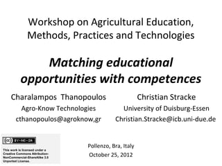 Workshop on Agricultural Education,
               Methods, Practices and Technologies

               Matching educational
           opportunities with competences
     Charalampos Thanopoulos                           Christian Stracke
          Agro-Know Technologies             University of Duisburg-Essen
        cthanopoulos@agroknow,gr           Christian.Stracke@icb.uni-due.de


                                Pollenzo, Bra, Italy
This work is licensed under a
Creative Commons Attribution-
NonCommercial-ShareAlike 3.0
                                October 25, 2012
Unported License.
 