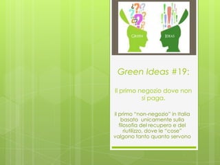Green Ideas #19:

Il primo negozio dove non
          si paga.

il primo “non-negozio” in Italia
    basato unicamente sulla
   filosofia del recupero e del
      riutilizzo, dove le “cose”
valgono tanto quanto servono
 