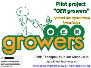 Pilot project
                                              “OER growers”
                                              Spread the agricultural
                                                   knowledge




                                 Babis Thanopoulos, Nikos Manouselis
This work is licensed under a
Creative Commons Attribution-
                                          Agro-Know Technologies
NonCommercial-ShareAlike 3.0
Unported License.               cthanopoulos@agroknow,gr, nikosm@ieee.org
 