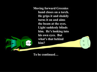 Moving forward Greenies hand closes on a torch.  He grips it and shakily turns it on and aims the beam at the eyes.  Light suddenly blinds him.  He’s looking into his own eyes.  But what’s that behind him? To be continued… 