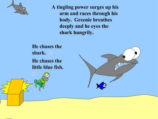 A tingling power surges up his arm and races through his body.  Greenie breathes deeply and he eyes the shark hungrily. He chases the shark.   He chases the little blue fish.   