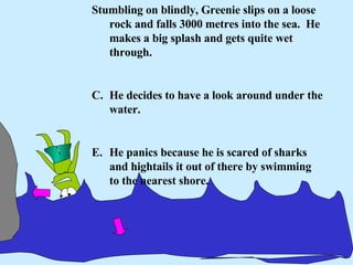 Stumbling on blindly, Greenie slips on a loose rock and falls 3000 metres into the sea.  He makes a big splash and gets quite wet through. He decides to have a look around under the water. He panics because he is scared of sharks and hightails it out of there by swimming to the nearest shore. 