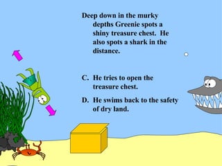 Deep down in the murky depths Greenie spots a shiny treasure chest.  He also spots a shark in the distance. He tries to open the treasure chest. He swims back to the safety of dry land. 