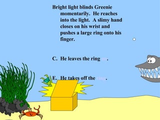 Bright light blinds Greenie momentarily.  He reaches into the light.  A slimy hand closes on his wrist and pushes a large ring onto his finger. He leaves the ring  on . He takes off the  ring . 
