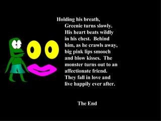 Holding his breath, Greenie turns slowly.  His heart beats wildly in his chest.  Behind him, as he crawls away, big pink lips smooch and blow kisses.  The monster turns out to an affectionate friend.  They fall in love and live happily ever after. The End 
