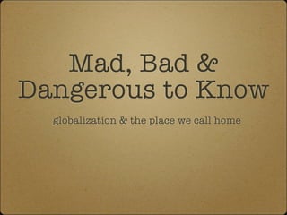 Mad, Bad &
Dangerous to Know
  globalization & the place we call home
 