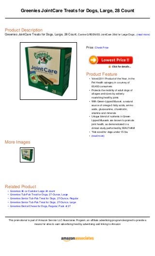 •
•
•
•
•
Greenies JointCare Treats for Dogs, Large, 28 Count
Product Description
Greenies JointCare Treats for Dogs, Large, 28 Count, Canine GREENIES JointCare 28ct for Large Dogs...(read more)
More Images
Related Product
Greenies 36 oz Canister Large 24 count
Greenies Tub-Pak Treat for Dogs, 27-Ounce, Large
Greenies Senior Tub-Pak Treat for Dogs, 27-Ounce, Regular
Greenies Senior Tub-Pak Treat for Dogs, 27-Ounce, Large
Greenies Dental Chews for Dogs, Regular, Pack of 27
This promotional is part of Amazon Service LLC Associates Program, an affiliate advertising program designed to provide a
means for sites to earn advertising feed by advertising and linking to Amazon
Price: Check Price
Product Feature
Voted 2011 Product of the Year, in the
Pet Health category in a survey of
60,493 consumers
•
Protects the mobility of adult dogs of
all ages and sizes by actively
nourishing healthy joints
•
With Green-Lipped Mussel, a natural
source of omega-3 fatty acids, amino
acids, glucosamine, chondroitin,
vitamins and minerals
•
Unique blend of nutrients in Green-
Lipped Mussels are known to promote
joint health, as demonstrated in a
clinical study performed by WALTHAM
•
*Not sized for dogs under 15 lbs.•
(read more)•
 