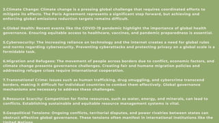 3.Climate Change: Climate change is a pressing global challenge that requires coordinated efforts to
mitigate its effects. The Paris Agreement represents a significant step forward, but achieving and
enforcing global emissions reduction targets remains difficult.
4.Global Health: Recent events like the COVID-19 pandemic highlight the importance of global health
governance. Ensuring equitable access to healthcare, vaccines, and pandemic preparedness is essential.
5.Cybersecurity: The increasing reliance on technology and the internet creates a need for global rules
and norms regarding cybersecurity. Preventing cyberattacks and protecting privacy on a global scale is a
formidable task.
6.Migration and Refugees: The movement of people across borders due to conflict, economic factors, and
climate change presents governance challenges. Creating fair and humane migration policies and
addressing refugee crises require international cooperation.
7.Transnational Crime: Issues such as human trafficking, drug smuggling, and cybercrime transcend
borders, making it difficult for individual countries to combat them effectively. Global governance
mechanisms are necessary to address these challenges.
8.Resource Scarcity: Competition for finite resources, such as water, energy, and minerals, can lead to
conflicts. Establishing sustainable and equitable resource management systems is vital.
9.Geopolitical Tensions: Ongoing conflicts, territorial disputes, and power rivalries between states can
obstruct effective global governance. These tensions often manifest in international institutions like the
 