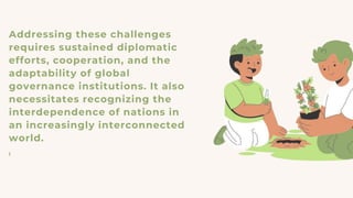 Addressing these challenges
requires sustained diplomatic
efforts, cooperation, and the
adaptability of global
governance institutions. It also
necessitates recognizing the
interdependence of nations in
an increasingly interconnected
world.
I
 