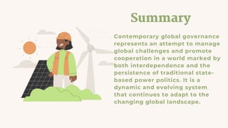 Summary
Contemporary global governance
represents an attempt to manage
global challenges and promote
cooperation in a world marked by
both interdependence and the
persistence of traditional state-
based power politics. It is a
dynamic and evolving system
that continues to adapt to the
changing global landscape.
 