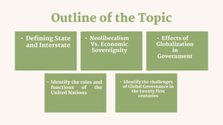 Outline of the Topic
• Defining State
and Interstate
• Neoliberalism
Vs. Economic
Sovereignity
• Identify the challenges
of Global Governance in
the twenty first
centuries
• Identify the roles and
functions of the
United Nations
• Effects of
Globalization
in
Government
 
