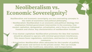 Neoliberalism vs.
Economic Sovereignity?
Neoliberalism and economic sovereignty are two contrasting concepts in
the realm of economics and political philosophy.
• Neoliberalism: Neoliberalism is an economic and political ideology that
emphasizes limited government intervention in the economy, free-
market capitalism, deregulation, privatization, and a focus on individual
freedom and choice. Key characteristics of neoliberalism include:
• Free-market capitalism: Neoliberalism promotes the idea that markets
should be allowed to operate with minimal government interference.
This means fewer regulations, restrictions, and barriers to trade and
commerce.
• Privatization: Neoliberalism often advocates for the transfer of publicly
owned assets and services to the private sector. This can include
industries like healthcare, education, and transportation.
.
 