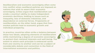Neoliberalism and economic sovereignty often come
into conflict when neoliberal policies are imposed on
nations that wish to assert their economic
sovereignty. Critics argue that neoliberalism can
erode a country's ability to make independent
economic decisions, leading to issues such as
inequality, loss of domestic industries, and
dependence on external forces. Proponents of
neoliberalism, on the other hand, argue that free-
market policies lead to economic growth and
individual prosperity.
In practice, countries often strike a balance between
these two ideals, adopting elements of neoliberalism
while maintaining a degree of economic sovereignty
to protect their national interests and well-being. The
extent to which each principle is embraced varies
from one country to another and can be a subject of
considerable debate and contention in the field of
international economics and politics.
 