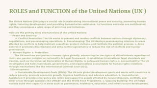 ROLES and FUNCTION of the United Nations (UN )
The United Nations (UN) plays a crucial role in maintaining international peace and security, promoting human
rights, fostering development, and providing humanitarian assistance. Its functions and roles are multifaceted,
and they encompass a wide range of activities and initiatives.
Here are the primary roles and functions of the United Nations:
• Peace and Security:
a. Conflict Resolution: The UN works to prevent and resolve conflicts between nations through diplomacy,
negotiations, and peacekeeping operations. b. Peacekeeping: The UN deploys peacekeeping missions to areas
affected by conflicts to help maintain ceasefires, protect civilians, and facilitate the political process. c. Arms
Control: It promotes disarmament and arms control agreements to reduce the risk of conflicts and nuclear
proliferation.
2. Human Rights: a. Protection:
The UN monitors and protects human rights globally, advocating for the rights of all individuals regardless of
their race, gender, religion, or nationality. b. Legal Framework: It establishes international legal standards and
treaties, such as the Universal Declaration of Human Rights, to safeguard human rights. c. Accountability: The UN
investigates and holds individuals, governments, and organizations accountable for human rights violations
through mechanisms like the International Criminal Court (ICC).
3.Development:
a. Sustainable Development Goals (SDGs): The UN sets global development goals and works with countries to
reduce poverty, promote economic growth, improve healthcare, and advance education. b. Humanitarian
Assistance: It provides emergency aid, relief, and support to people affected by natural disasters, conflicts, and
other crises through agencies like UNICEF and the World Food Programme. c. Capacity Building: The UN helps
nations build their capacity in areas such as governance, healthcare, education, and infrastructure development.
 