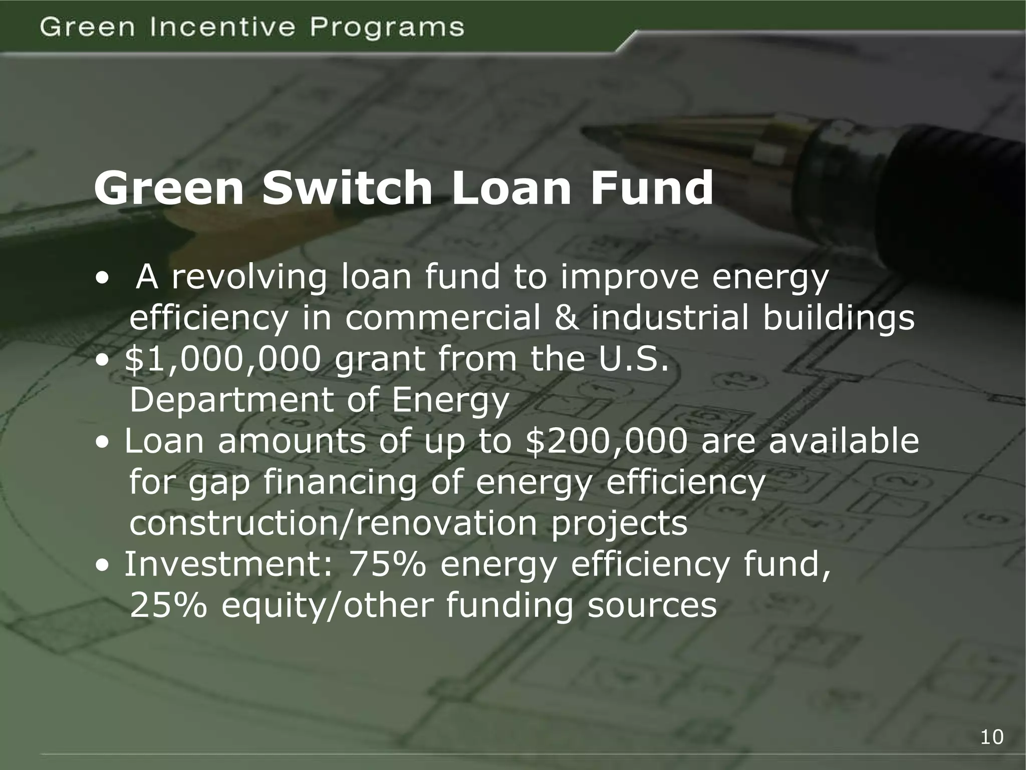Green Switch Loan Fund •  A revolving loan fund to improve energy   efficiency in commercial & industrial buildings •  $1,000,000 grant from the U.S.    Department of Energy  •  Loan amounts of up to $200,000 are available   for gap financing of energy efficiency    construction/renovation projects •  Investment: 75% energy efficiency fund,   25% equity/other funding sources 10 