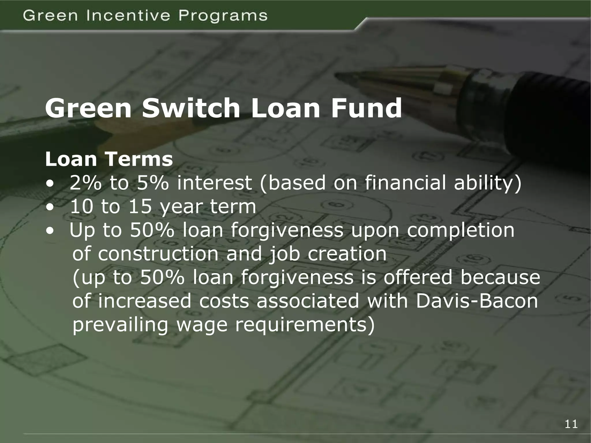 Green Switch Loan Fund Loan Terms •  2% to 5% interest (based on financial ability) •  10 to 15 year term •  Up to 50% loan forgiveness upon completion   of construction and job creation   (up to 50% loan forgiveness is offered because   of increased costs associated with Davis-Bacon   prevailing wage requirements) 11 