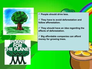 People should drive less. They have to avoid deforestation and follow afforestation. They should have an idea regarding the effects of deforestation. Big affordable companies can afford money for growing trees.