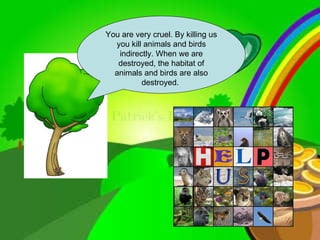 You are very cruel. By killing us you kill animals and birds indirectly. When we are destroyed, the habitat of animals and birds are also destroyed.