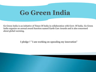 Go Green India is an initiative of Times Of India in collaboration with Govt. Of India. Go Green
India organize an annual award function named Earth Care Awards and is also concerned
about global warming.
I pledge ! " I am working on upscaling my innovation"
 