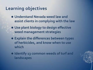 Learning objectives
     Understand Nevada weed law and
      assist clients in complying with the law
     Use plant biology to design effective
      weed management strategies
     Explain the differences between types
      of herbicides, and know when to use
      which
     Identify 13 common weeds of turf and
      landscapes
 