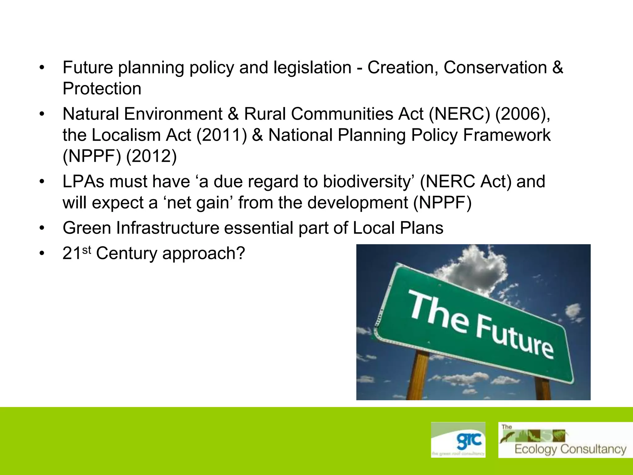 • Future planning policy and legislation - Creation, Conservation &
Protection
• Natural Environment & Rural Communities Act (NERC) (2006),
the Localism Act (2011) & National Planning Policy Framework
(NPPF) (2012)
• LPAs must have „a due regard to biodiversity‟ (NERC Act) and
will expect a „net gain‟ from the development (NPPF)
• Green Infrastructure essential part of Local Plans
• 21st Century approach?

 