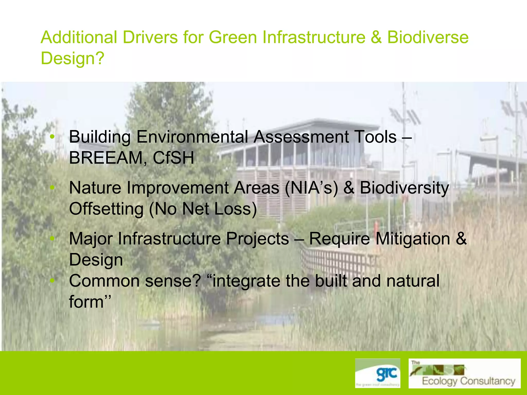 Additional Drivers for Green Infrastructure & Biodiverse
Design?
• Biodiversity Action Plan Targets – species and habitats

• • Building Environmental Assessment Tools – –
Building Environmental Assessment Tools BREEAM,
CfSH
BREEAM, CfSH
• • Nature Improvement Areas (NIA‟s) && Biodiversity
Nature Improvement Areas (NIA‟s) Biodiversity Offsetting
(No Net Loss) Net Loss)
Offsetting (No
• • Major Infrastructure Projects – – Require Mitigation &
Major Infrastructure Projects Require Mitigation & Design
• Common sense? “integrate the built and natural form
Design
• together” sense? “integrate the built and natural
Common
form‟‟

 