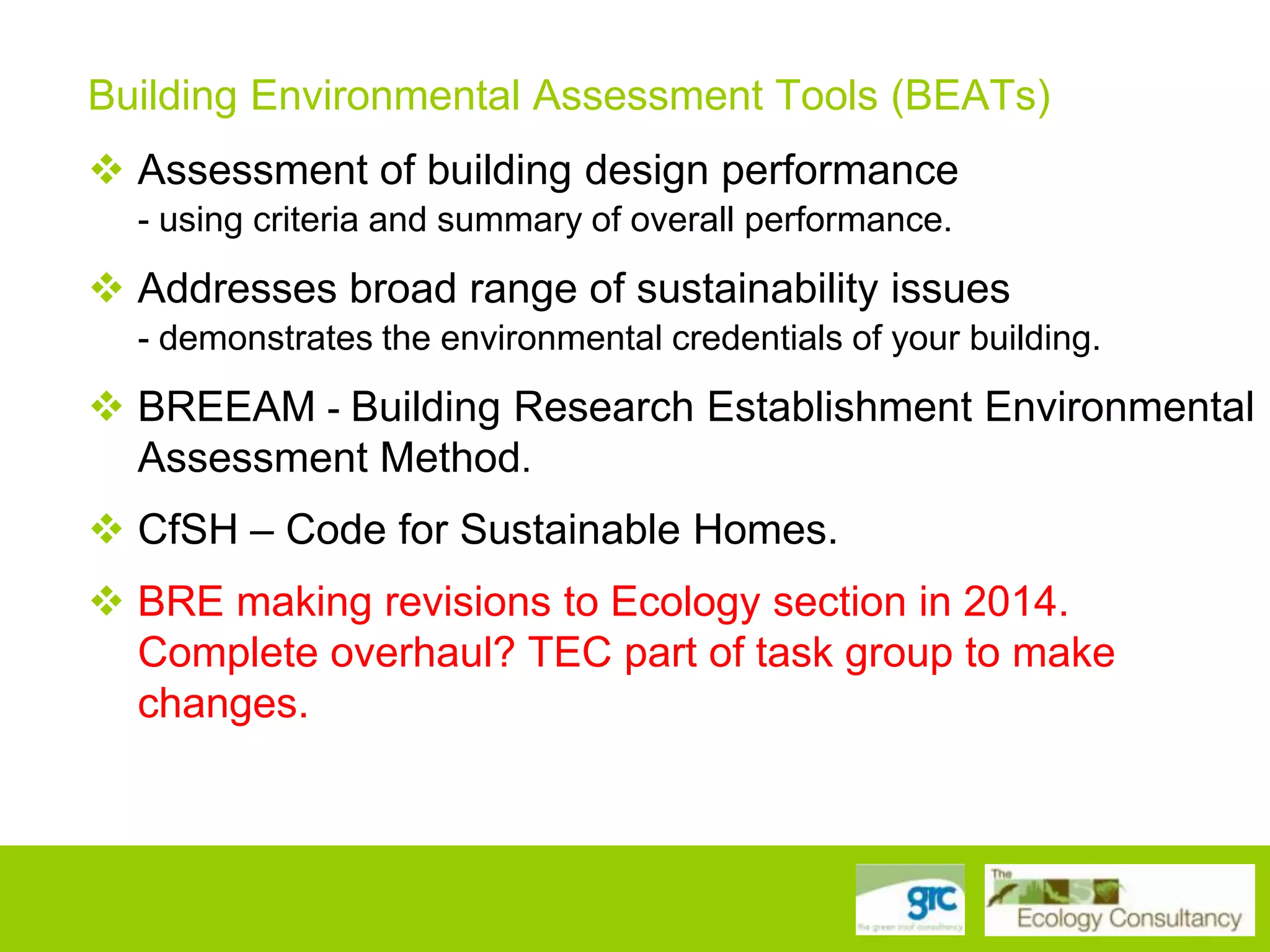 Building Environmental Assessment Tools (BEATs)
 Assessment of building design performance
- using criteria and summary of overall performance.

 Addresses broad range of sustainability issues
- demonstrates the environmental credentials of your building.

 BREEAM - Building Research Establishment Environmental
Assessment Method.
 CfSH – Code for Sustainable Homes.
 BRE making revisions to Ecology section in 2014.
Complete overhaul? TEC part of task group to make
changes.

 