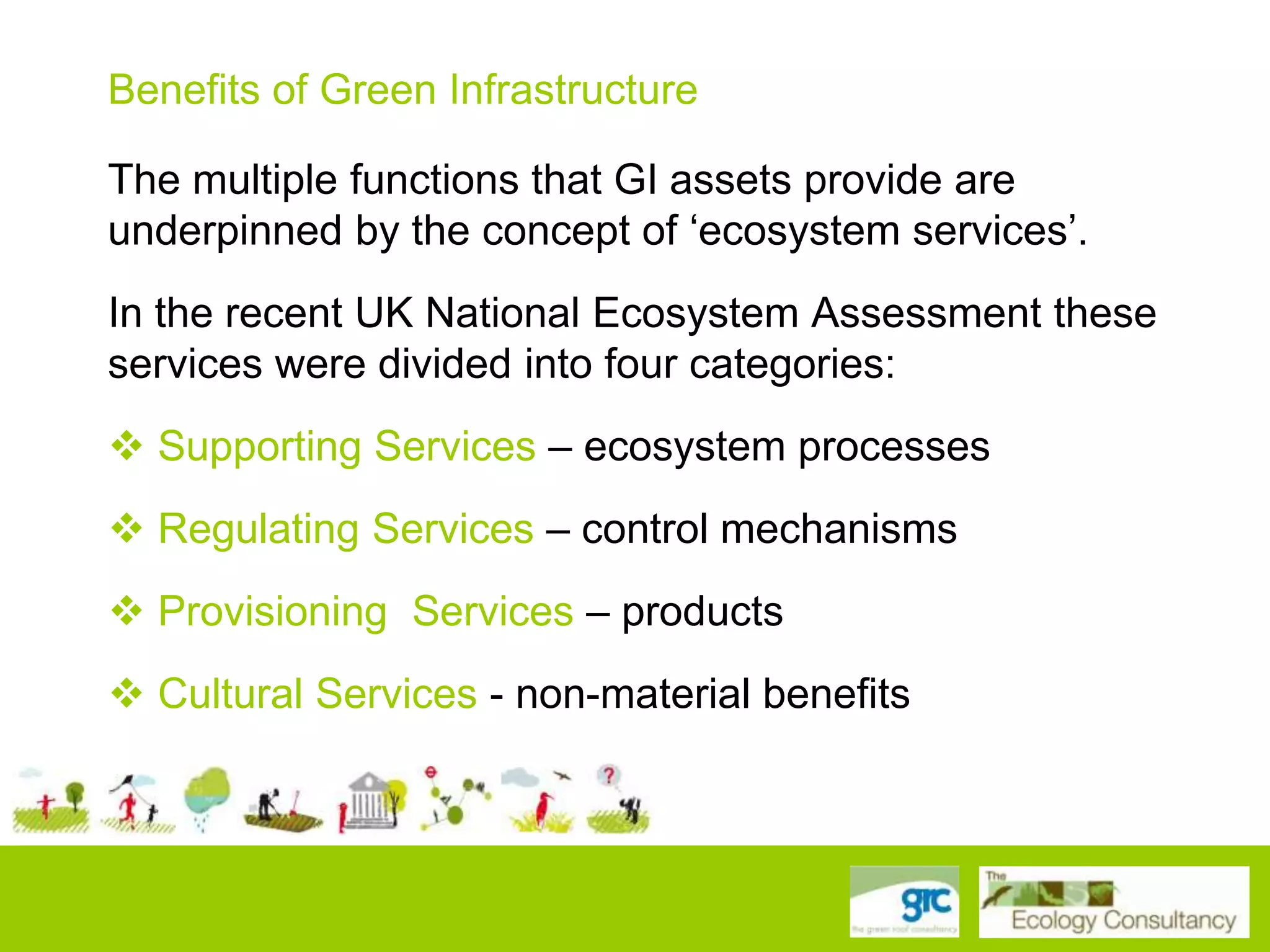 Benefits of Green Infrastructure
The multiple functions that GI assets provide are
underpinned by the concept of „ecosystem services‟.

In the recent UK National Ecosystem Assessment these
services were divided into four categories:
 Supporting Services – ecosystem processes

 Regulating Services – control mechanisms
 Provisioning Services – products
 Cultural Services - non-material benefits

 