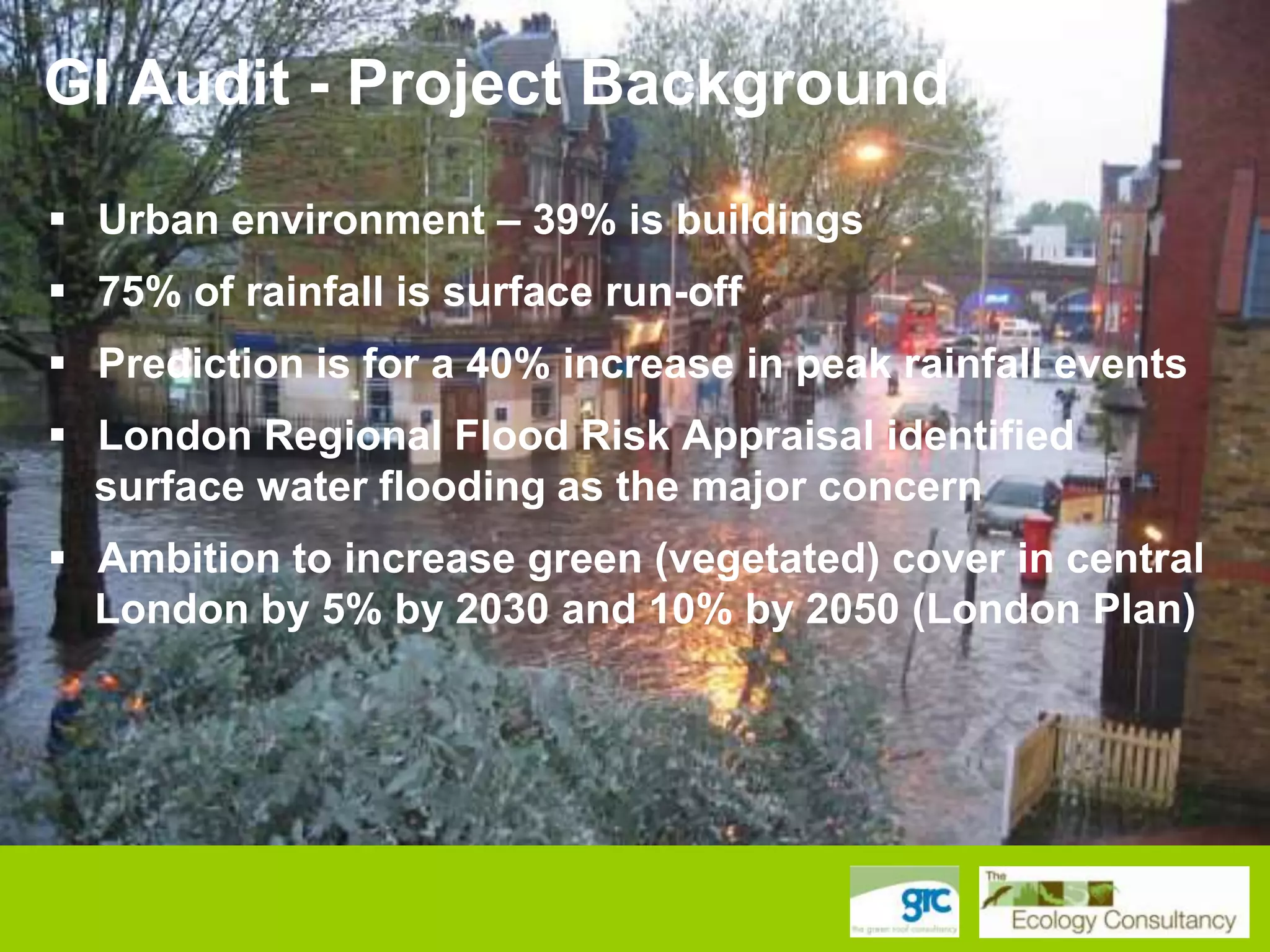 GI Audit - Project Background
 Urban environment – 39% is buildings
 75% of rainfall is surface run-off
 Prediction is for a 40% increase in peak rainfall events
 London Regional Flood Risk Appraisal identified
surface water flooding as the major concern

 Ambition to increase green (vegetated) cover in central
London by 5% by 2030 and 10% by 2050 (London Plan)

 