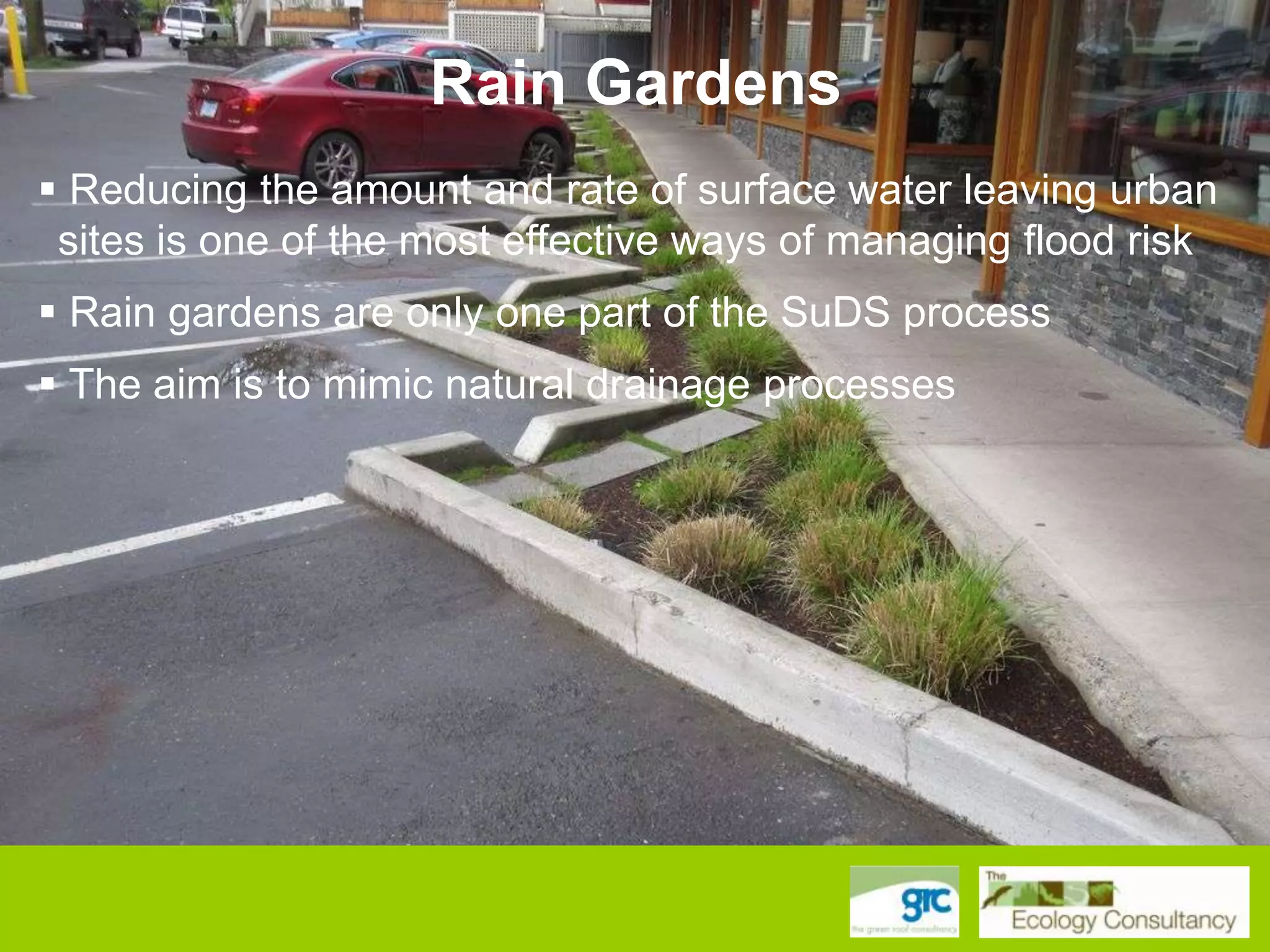 Rain Gardens
 Reducing the amount and rate of surface water leaving urban
sites is one of the most effective ways of managing flood risk

 Rain gardens are only one part of the SuDS process
 The aim is to mimic natural drainage processes

 