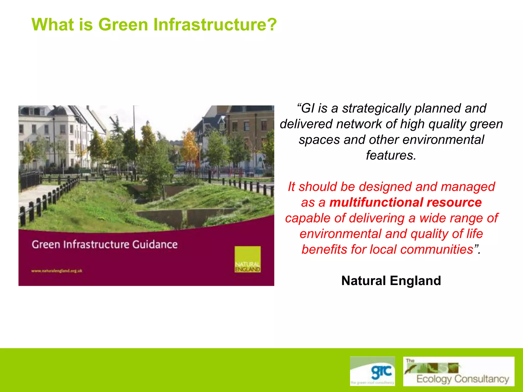 What is Green Infrastructure?

“GI is a strategically planned and
delivered network of high quality green
spaces and other environmental
features.
It should be designed and managed
as a multifunctional resource
capable of delivering a wide range of
environmental and quality of life
benefits for local communities”.
Natural England

 