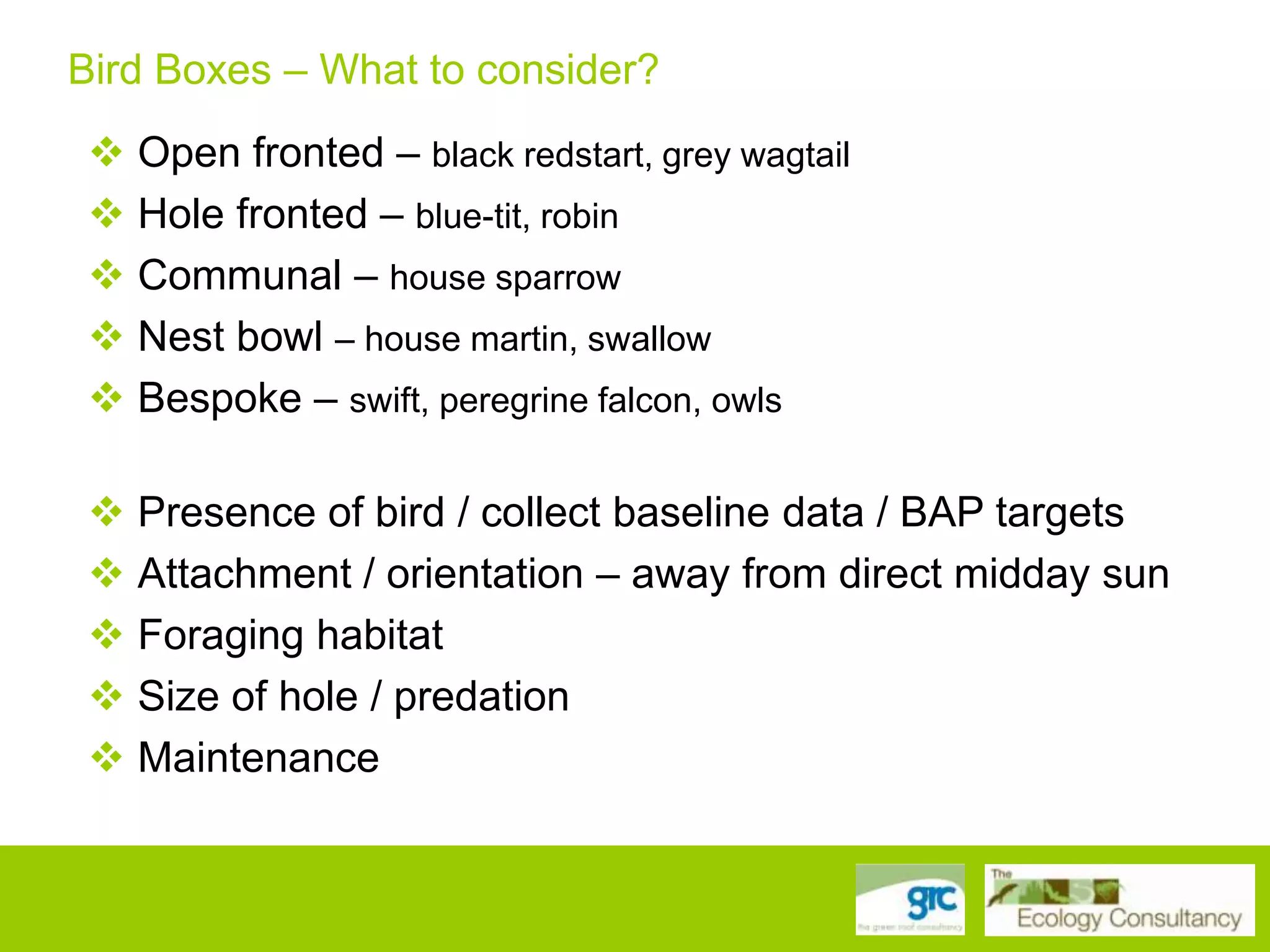 Bird Boxes – What to consider?
 Open fronted – black redstart, grey wagtail
 Hole fronted – blue-tit, robin
 Communal – house sparrow
 Nest bowl – house martin, swallow
 Bespoke – swift, peregrine falcon, owls
 Presence of bird / collect baseline data / BAP targets
 Attachment / orientation – away from direct midday sun
 Foraging habitat
 Size of hole / predation
 Maintenance

 